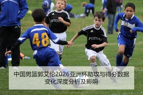 中国男篮郭艾伦2026亚洲杯助攻与得分数据变化深度分析及影响